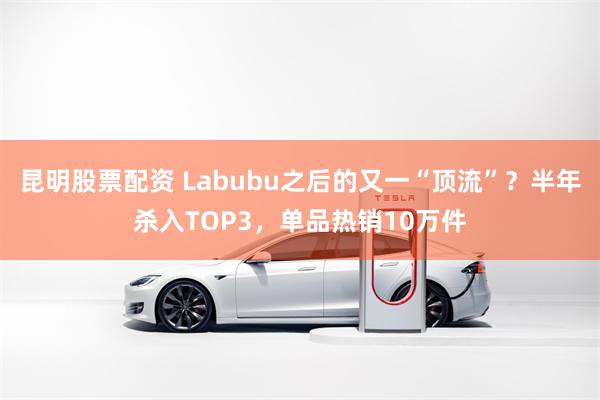 昆明股票配资 Labubu之后的又一“顶流”？半年杀入TOP3，单品热销10万件