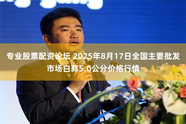 专业股票配资论坛 2025年8月17日全国主要批发市场白蒜5.0公分价格行情