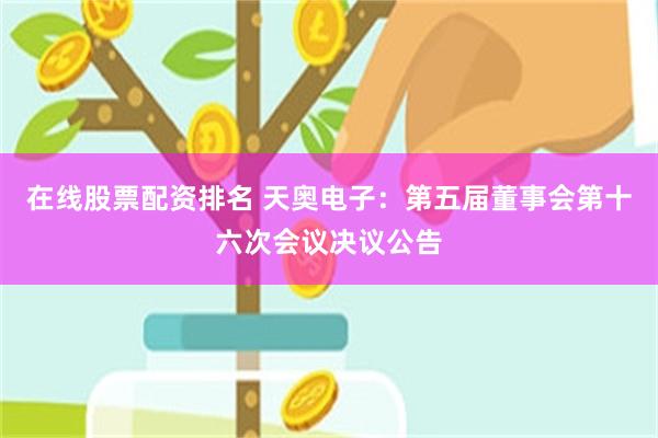 在线股票配资排名 天奥电子：第五届董事会第十六次会议决议公告