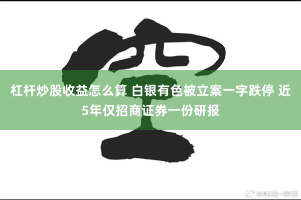 杠杆炒股收益怎么算 白银有色被立案一字跌停 近5年仅招商证券一份研报