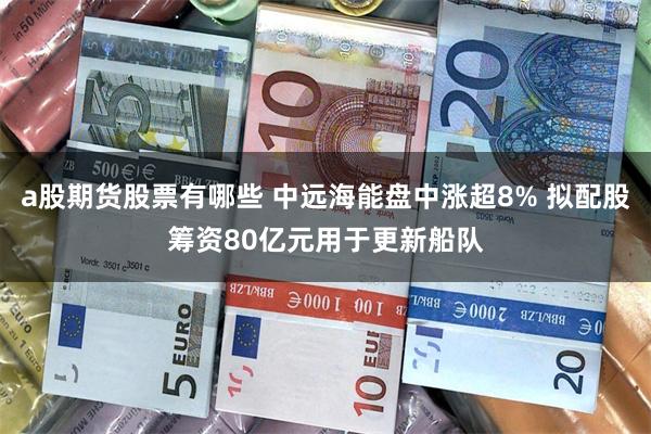 a股期货股票有哪些 中远海能盘中涨超8% 拟配股筹资80亿元用于更新船队