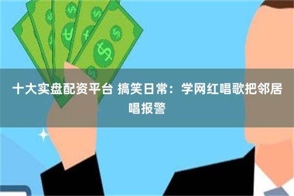 十大实盘配资平台 搞笑日常：学网红唱歌把邻居唱报警